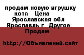 продам новую игрушку кота › Цена ­ 650 - Ярославская обл., Ярославль г. Другое » Продам   